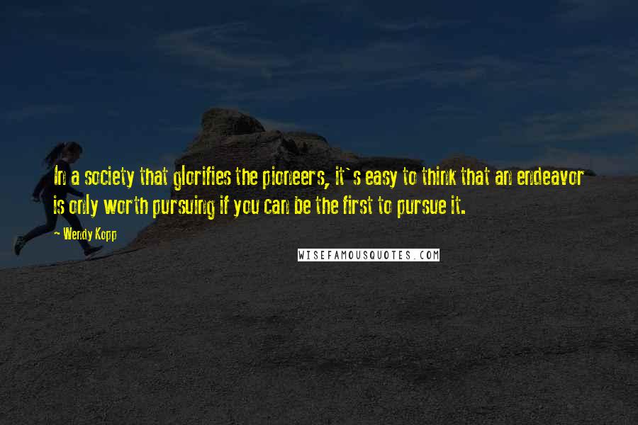 Wendy Kopp Quotes: In a society that glorifies the pioneers, it's easy to think that an endeavor is only worth pursuing if you can be the first to pursue it.