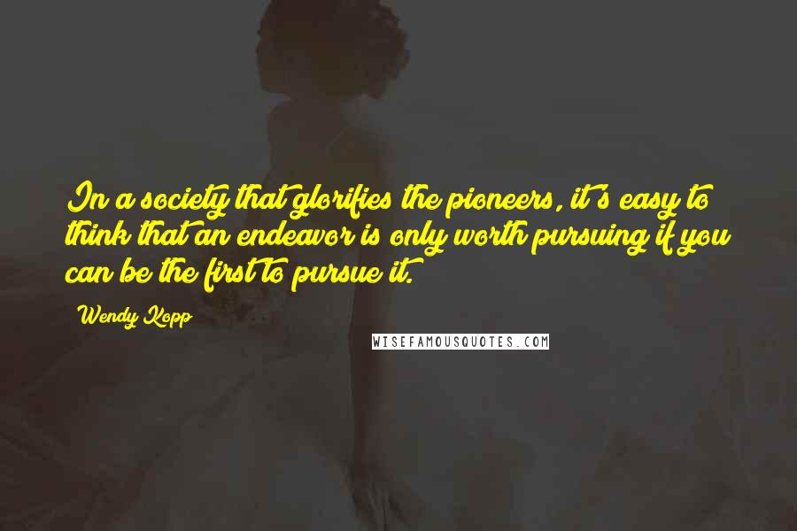 Wendy Kopp Quotes: In a society that glorifies the pioneers, it's easy to think that an endeavor is only worth pursuing if you can be the first to pursue it.