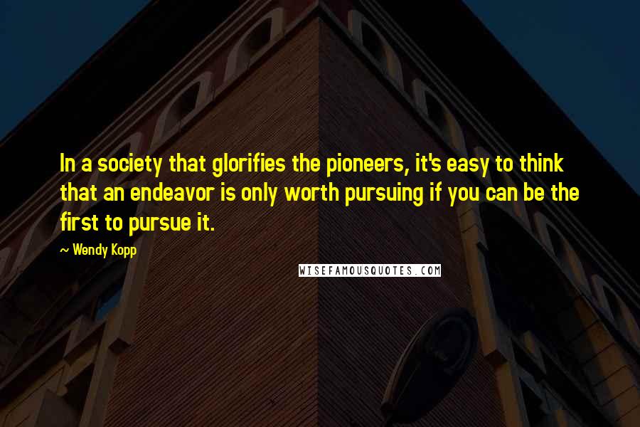 Wendy Kopp Quotes: In a society that glorifies the pioneers, it's easy to think that an endeavor is only worth pursuing if you can be the first to pursue it.