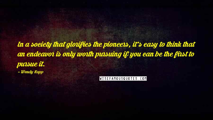 Wendy Kopp Quotes: In a society that glorifies the pioneers, it's easy to think that an endeavor is only worth pursuing if you can be the first to pursue it.