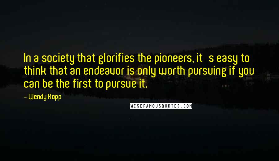 Wendy Kopp Quotes: In a society that glorifies the pioneers, it's easy to think that an endeavor is only worth pursuing if you can be the first to pursue it.