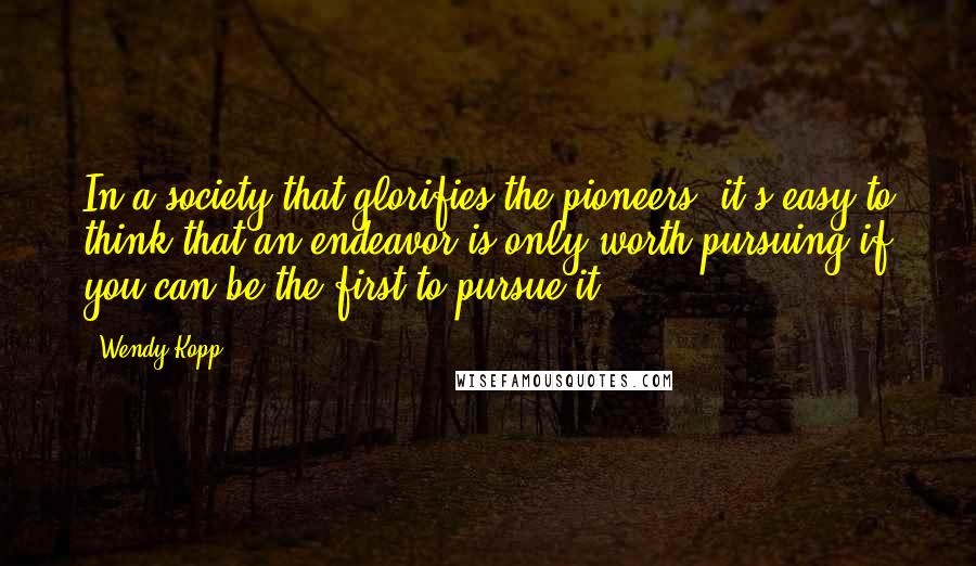 Wendy Kopp Quotes: In a society that glorifies the pioneers, it's easy to think that an endeavor is only worth pursuing if you can be the first to pursue it.