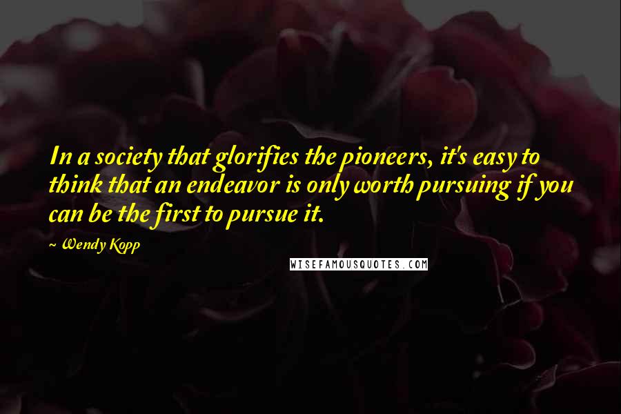 Wendy Kopp Quotes: In a society that glorifies the pioneers, it's easy to think that an endeavor is only worth pursuing if you can be the first to pursue it.