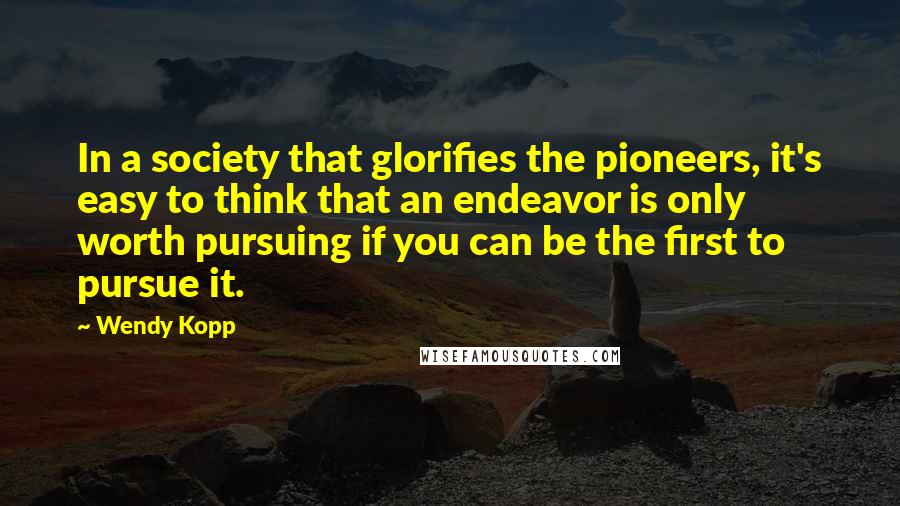 Wendy Kopp Quotes: In a society that glorifies the pioneers, it's easy to think that an endeavor is only worth pursuing if you can be the first to pursue it.