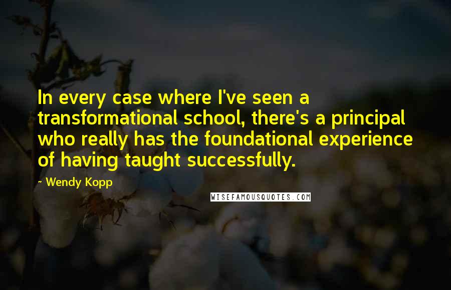 Wendy Kopp Quotes: In every case where I've seen a transformational school, there's a principal who really has the foundational experience of having taught successfully.