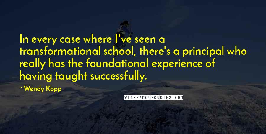 Wendy Kopp Quotes: In every case where I've seen a transformational school, there's a principal who really has the foundational experience of having taught successfully.