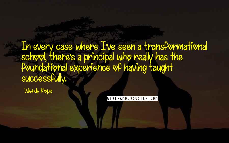 Wendy Kopp Quotes: In every case where I've seen a transformational school, there's a principal who really has the foundational experience of having taught successfully.