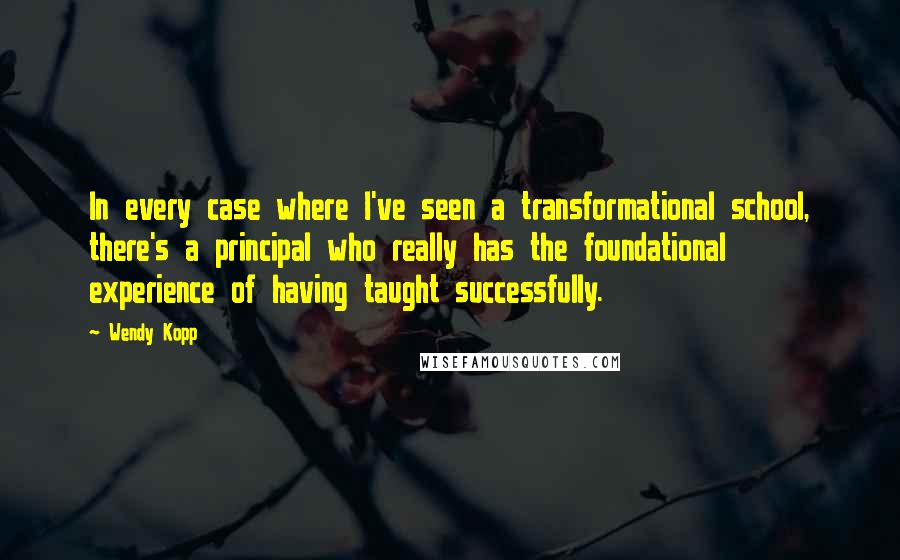 Wendy Kopp Quotes: In every case where I've seen a transformational school, there's a principal who really has the foundational experience of having taught successfully.