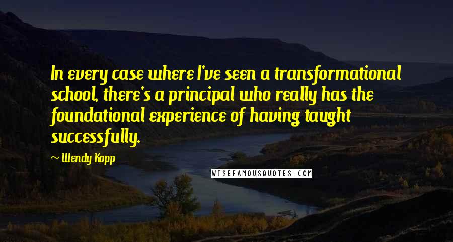 Wendy Kopp Quotes: In every case where I've seen a transformational school, there's a principal who really has the foundational experience of having taught successfully.