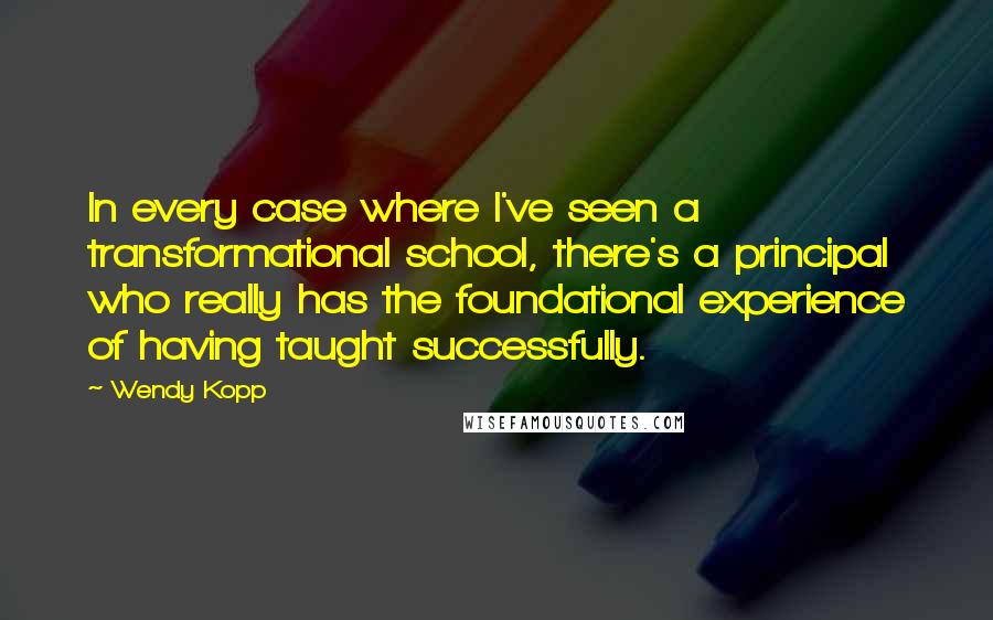 Wendy Kopp Quotes: In every case where I've seen a transformational school, there's a principal who really has the foundational experience of having taught successfully.