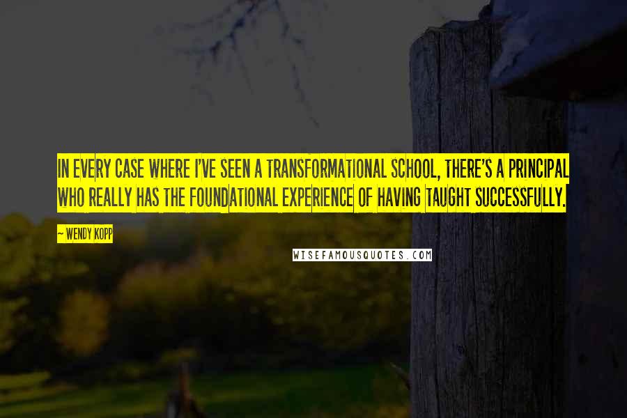 Wendy Kopp Quotes: In every case where I've seen a transformational school, there's a principal who really has the foundational experience of having taught successfully.