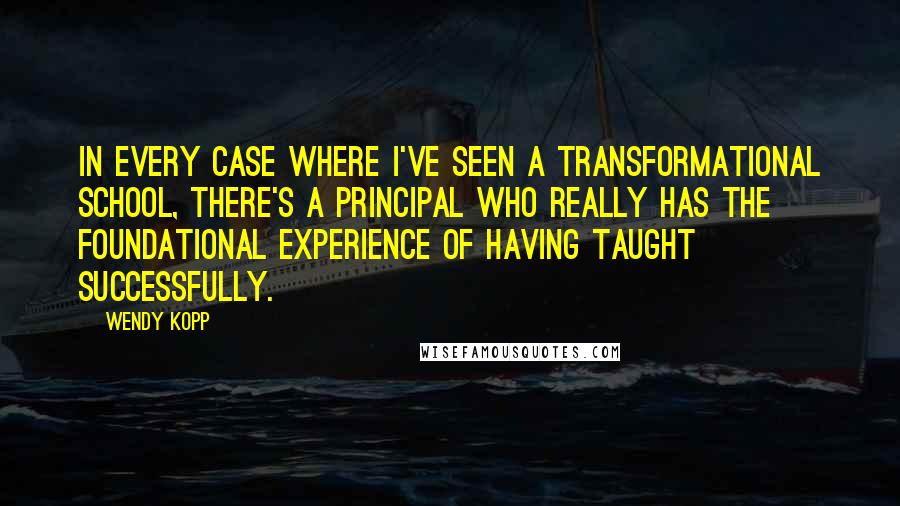 Wendy Kopp Quotes: In every case where I've seen a transformational school, there's a principal who really has the foundational experience of having taught successfully.