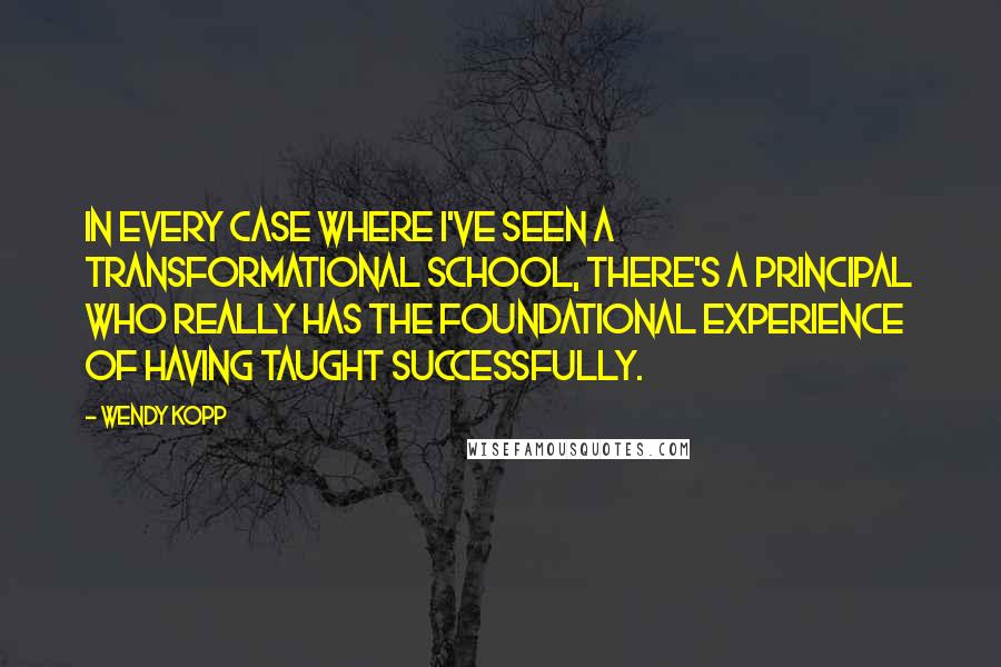 Wendy Kopp Quotes: In every case where I've seen a transformational school, there's a principal who really has the foundational experience of having taught successfully.