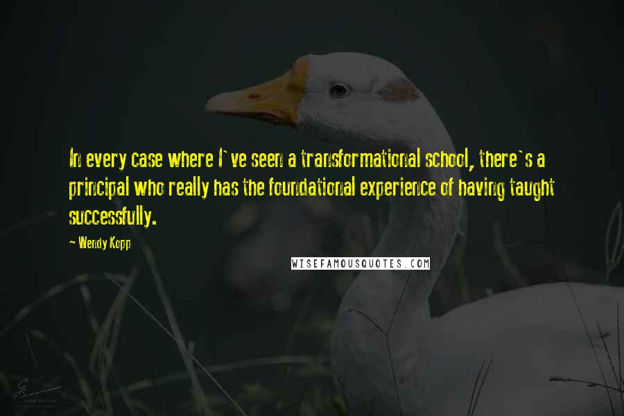 Wendy Kopp Quotes: In every case where I've seen a transformational school, there's a principal who really has the foundational experience of having taught successfully.