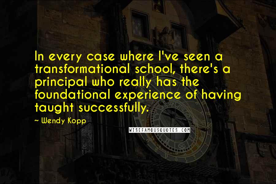 Wendy Kopp Quotes: In every case where I've seen a transformational school, there's a principal who really has the foundational experience of having taught successfully.