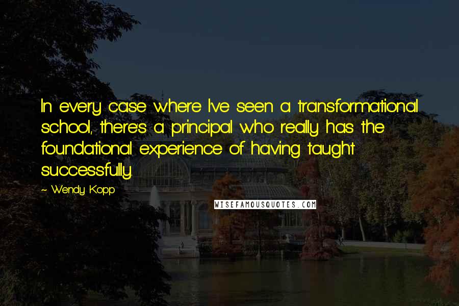 Wendy Kopp Quotes: In every case where I've seen a transformational school, there's a principal who really has the foundational experience of having taught successfully.