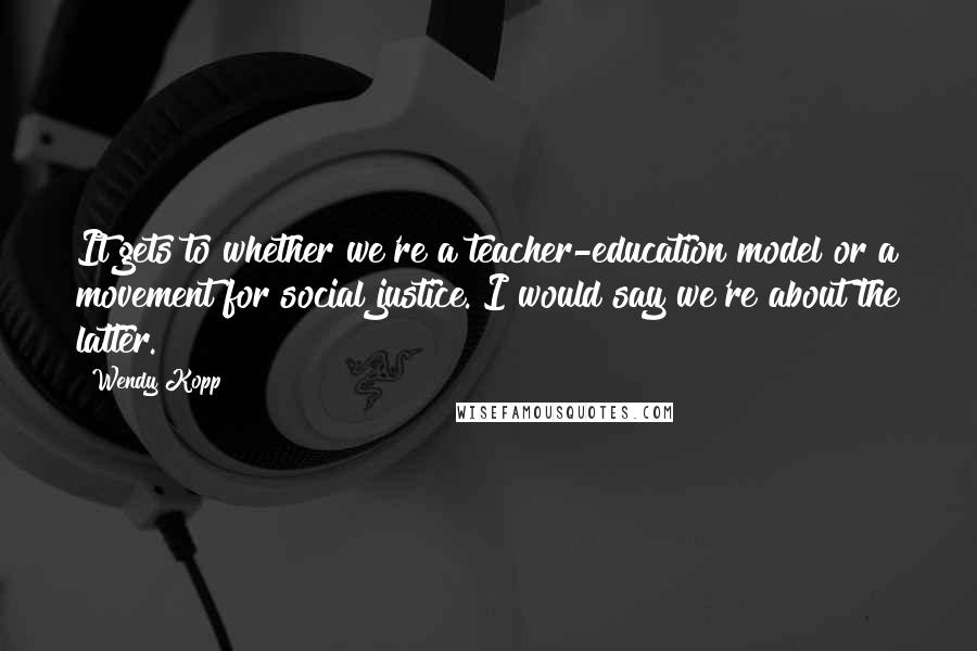 Wendy Kopp Quotes: It gets to whether we're a teacher-education model or a movement for social justice. I would say we're about the latter.