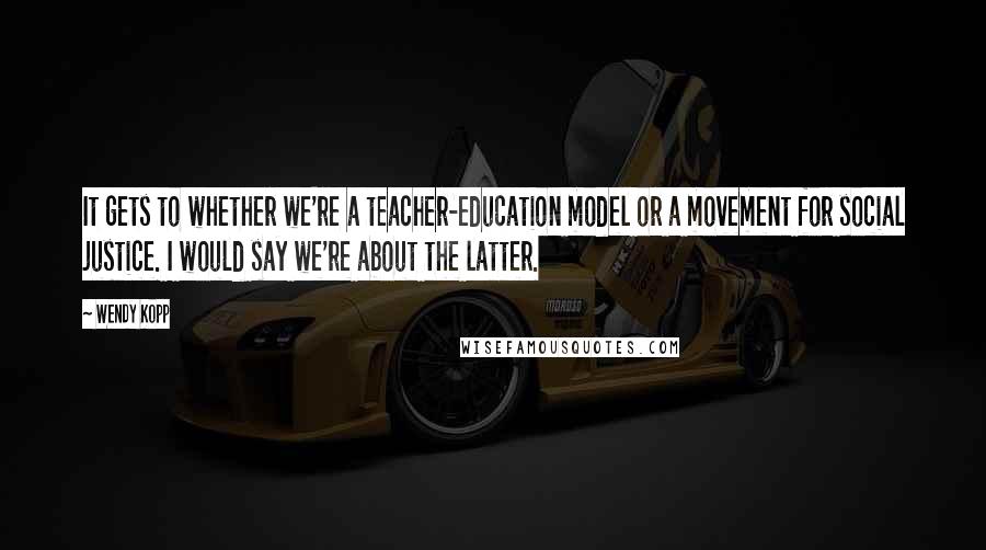 Wendy Kopp Quotes: It gets to whether we're a teacher-education model or a movement for social justice. I would say we're about the latter.