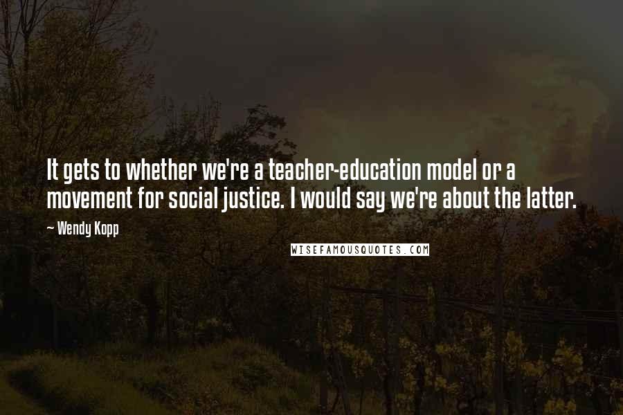 Wendy Kopp Quotes: It gets to whether we're a teacher-education model or a movement for social justice. I would say we're about the latter.