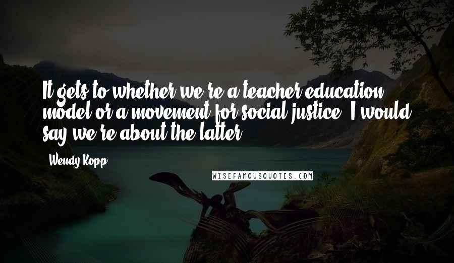 Wendy Kopp Quotes: It gets to whether we're a teacher-education model or a movement for social justice. I would say we're about the latter.