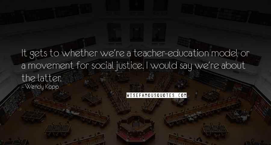 Wendy Kopp Quotes: It gets to whether we're a teacher-education model or a movement for social justice. I would say we're about the latter.