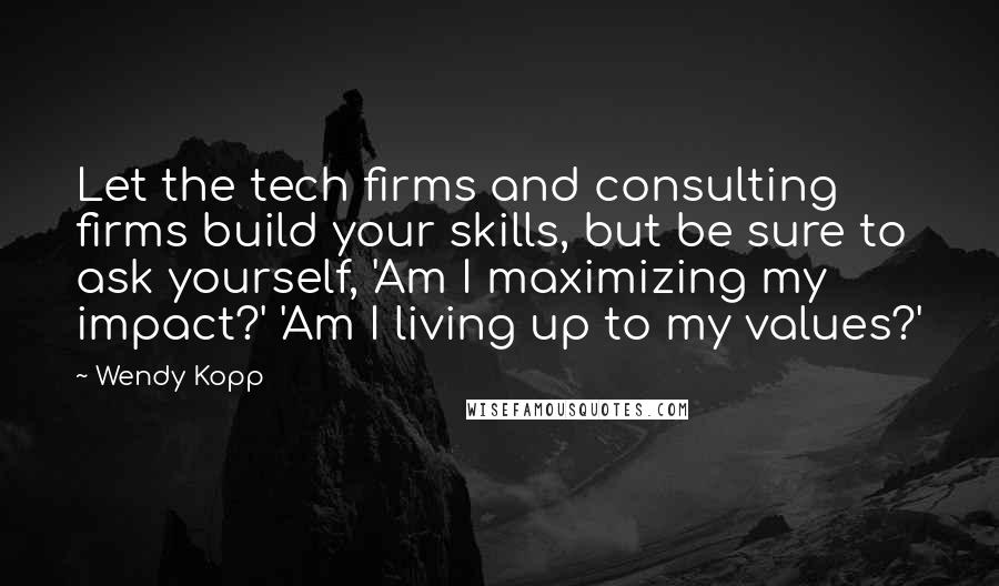 Wendy Kopp Quotes: Let the tech firms and consulting firms build your skills, but be sure to ask yourself, 'Am I maximizing my impact?' 'Am I living up to my values?'