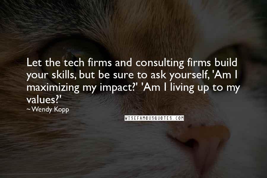 Wendy Kopp Quotes: Let the tech firms and consulting firms build your skills, but be sure to ask yourself, 'Am I maximizing my impact?' 'Am I living up to my values?'