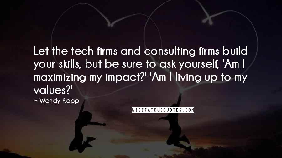 Wendy Kopp Quotes: Let the tech firms and consulting firms build your skills, but be sure to ask yourself, 'Am I maximizing my impact?' 'Am I living up to my values?'