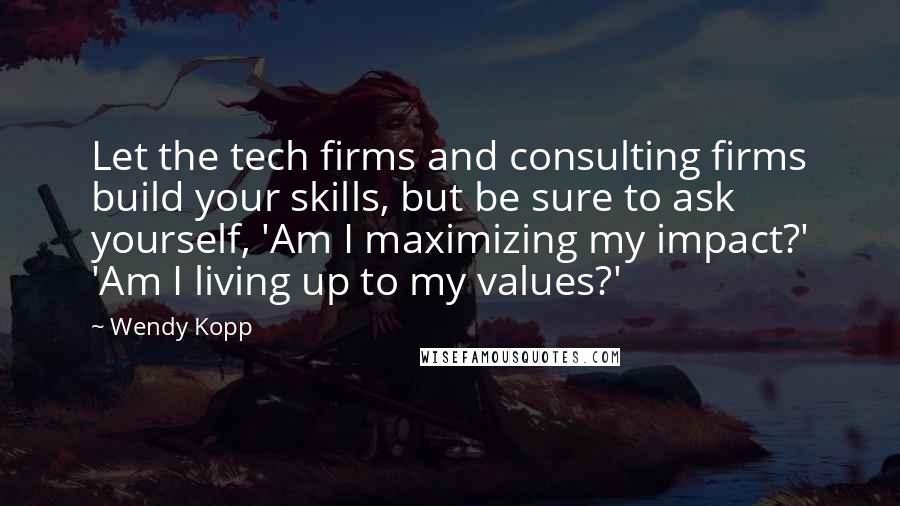 Wendy Kopp Quotes: Let the tech firms and consulting firms build your skills, but be sure to ask yourself, 'Am I maximizing my impact?' 'Am I living up to my values?'