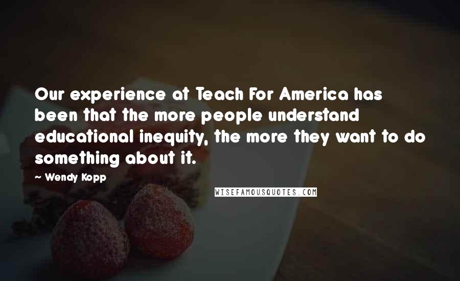 Wendy Kopp Quotes: Our experience at Teach For America has been that the more people understand educational inequity, the more they want to do something about it.