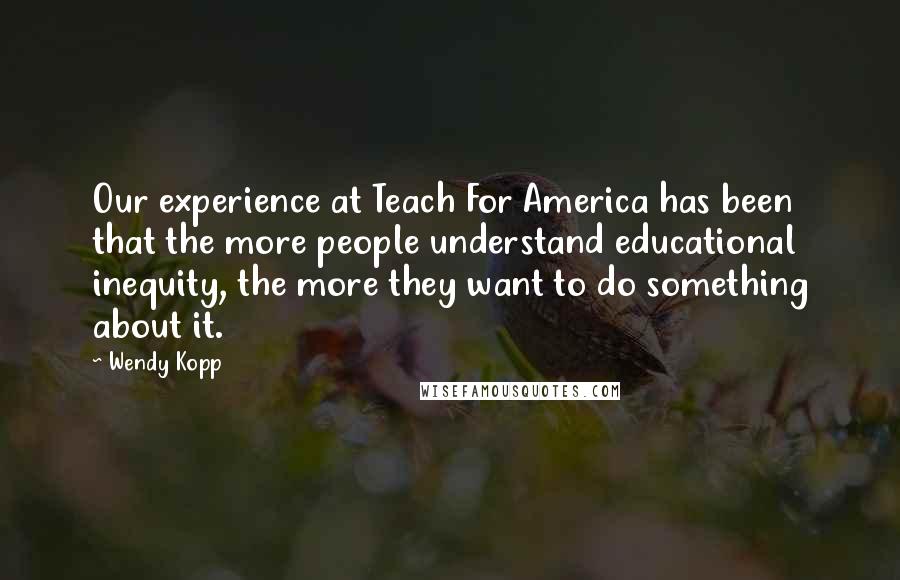 Wendy Kopp Quotes: Our experience at Teach For America has been that the more people understand educational inequity, the more they want to do something about it.