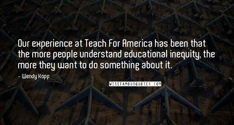 Wendy Kopp Quotes: Our experience at Teach For America has been that the more people understand educational inequity, the more they want to do something about it.