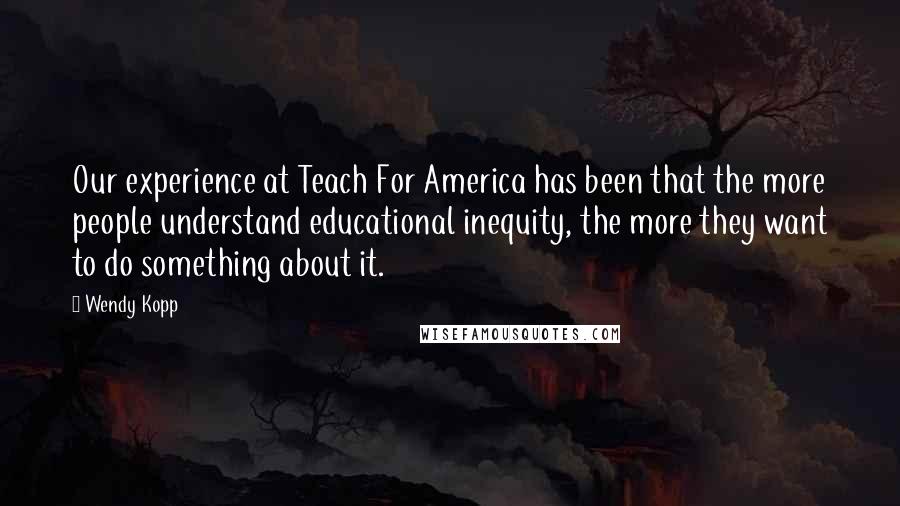 Wendy Kopp Quotes: Our experience at Teach For America has been that the more people understand educational inequity, the more they want to do something about it.