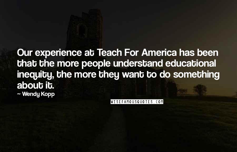 Wendy Kopp Quotes: Our experience at Teach For America has been that the more people understand educational inequity, the more they want to do something about it.