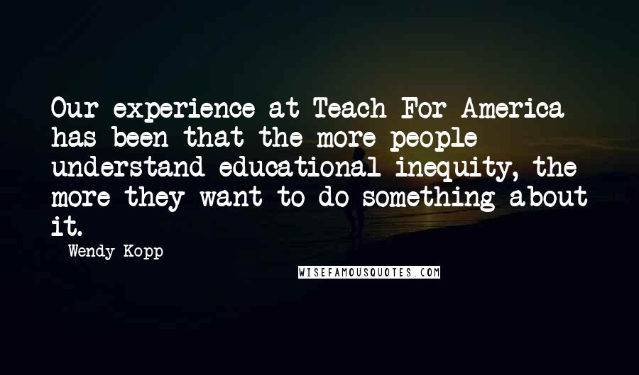 Wendy Kopp Quotes: Our experience at Teach For America has been that the more people understand educational inequity, the more they want to do something about it.