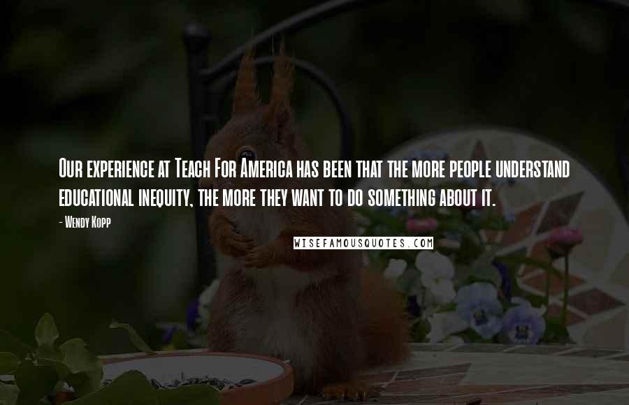 Wendy Kopp Quotes: Our experience at Teach For America has been that the more people understand educational inequity, the more they want to do something about it.