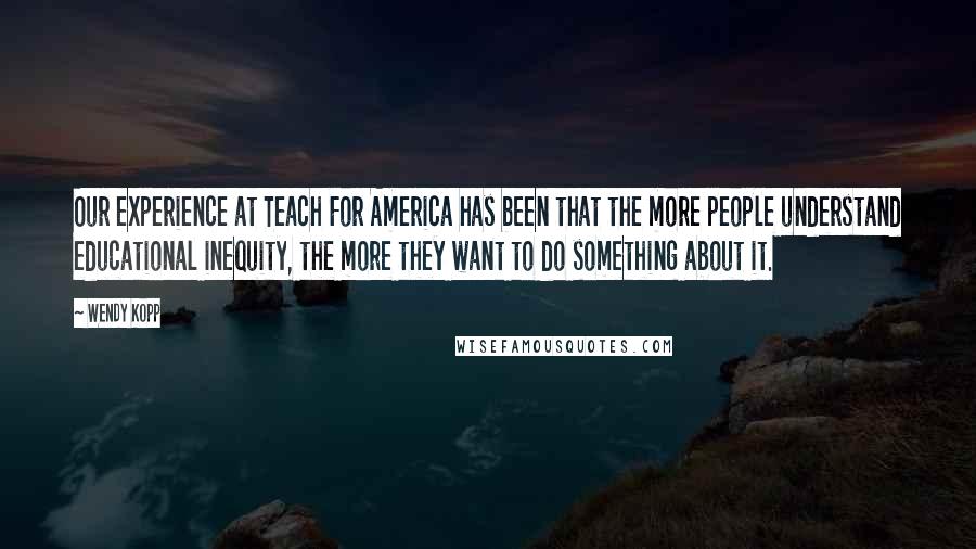 Wendy Kopp Quotes: Our experience at Teach For America has been that the more people understand educational inequity, the more they want to do something about it.