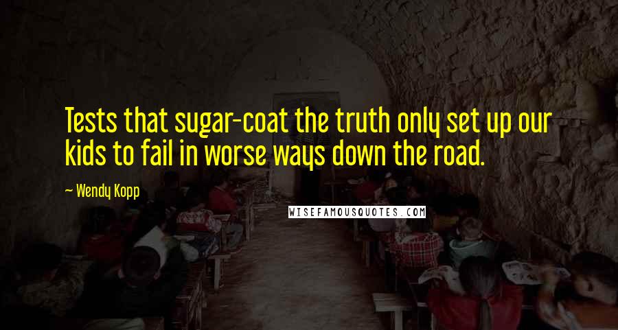 Wendy Kopp Quotes: Tests that sugar-coat the truth only set up our kids to fail in worse ways down the road.
