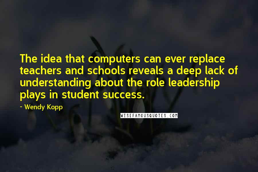 Wendy Kopp Quotes: The idea that computers can ever replace teachers and schools reveals a deep lack of understanding about the role leadership plays in student success.