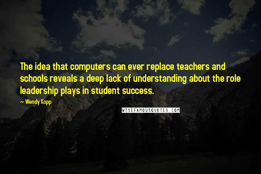 Wendy Kopp Quotes: The idea that computers can ever replace teachers and schools reveals a deep lack of understanding about the role leadership plays in student success.