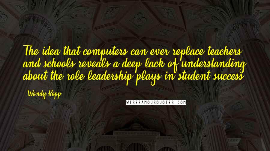 Wendy Kopp Quotes: The idea that computers can ever replace teachers and schools reveals a deep lack of understanding about the role leadership plays in student success.