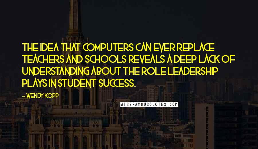 Wendy Kopp Quotes: The idea that computers can ever replace teachers and schools reveals a deep lack of understanding about the role leadership plays in student success.