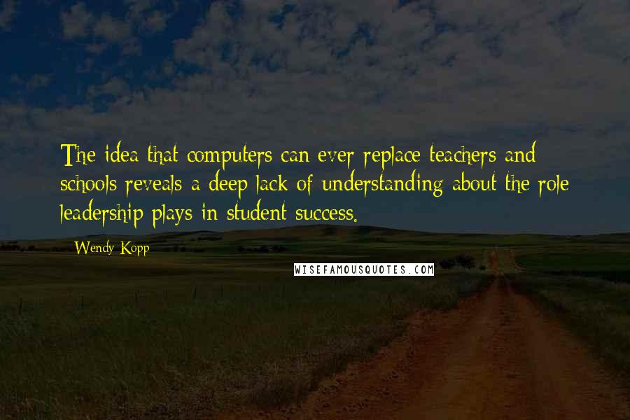 Wendy Kopp Quotes: The idea that computers can ever replace teachers and schools reveals a deep lack of understanding about the role leadership plays in student success.