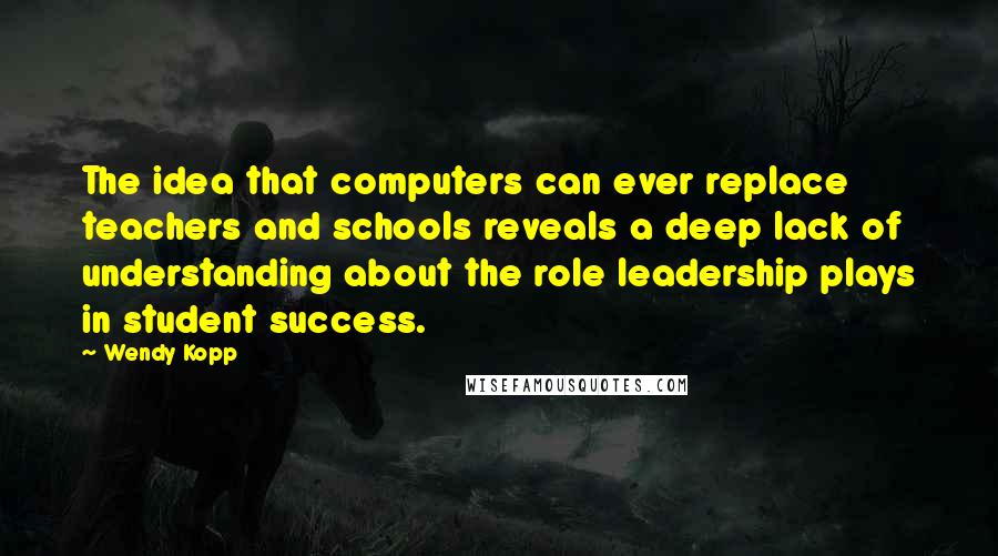 Wendy Kopp Quotes: The idea that computers can ever replace teachers and schools reveals a deep lack of understanding about the role leadership plays in student success.