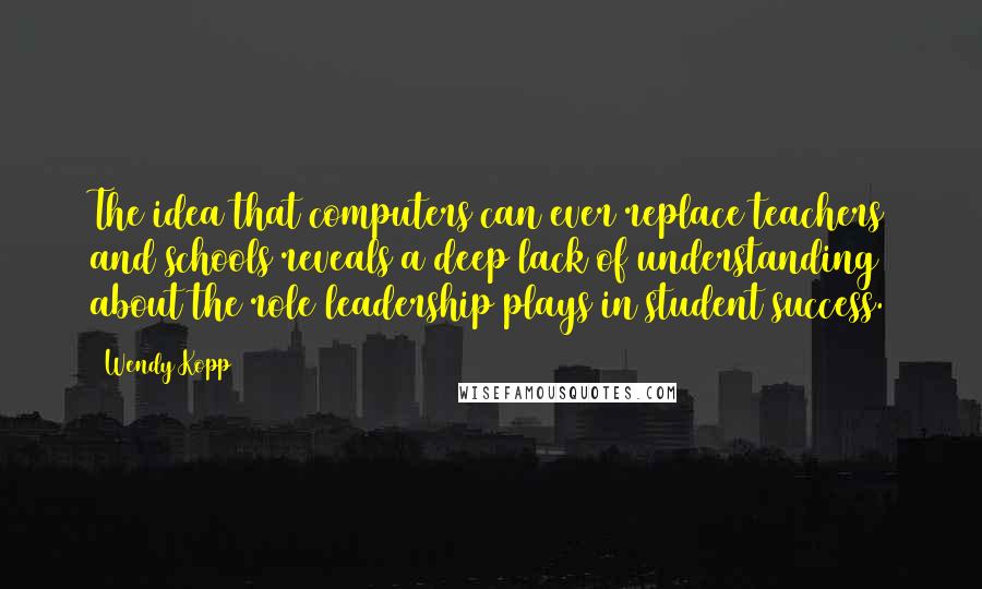 Wendy Kopp Quotes: The idea that computers can ever replace teachers and schools reveals a deep lack of understanding about the role leadership plays in student success.