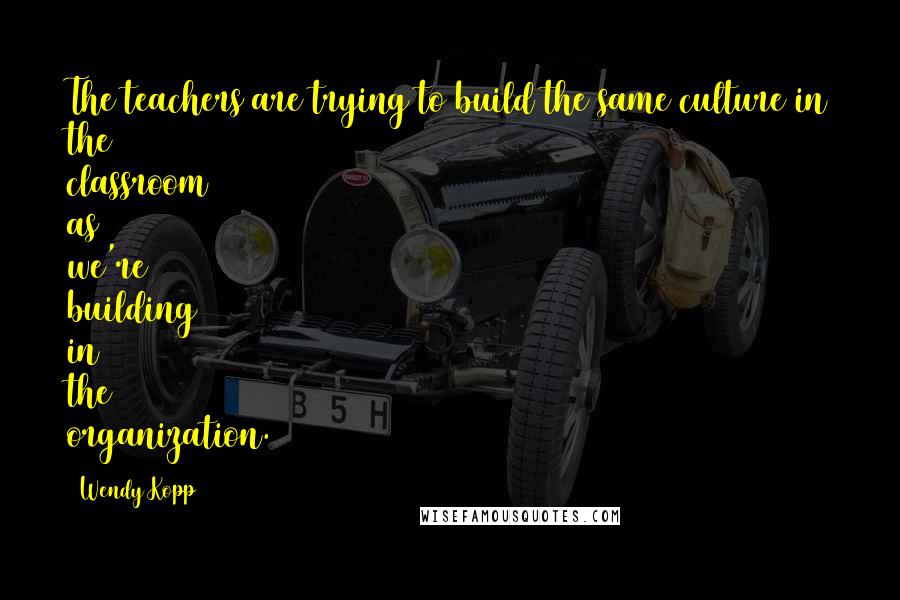 Wendy Kopp Quotes: The teachers are trying to build the same culture in the classroom as we're building in the organization.