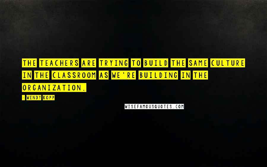 Wendy Kopp Quotes: The teachers are trying to build the same culture in the classroom as we're building in the organization.
