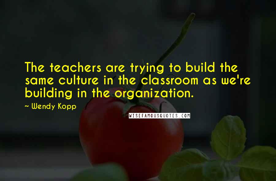 Wendy Kopp Quotes: The teachers are trying to build the same culture in the classroom as we're building in the organization.