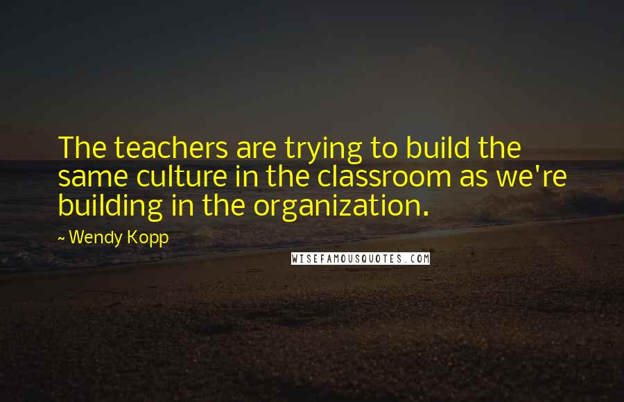 Wendy Kopp Quotes: The teachers are trying to build the same culture in the classroom as we're building in the organization.