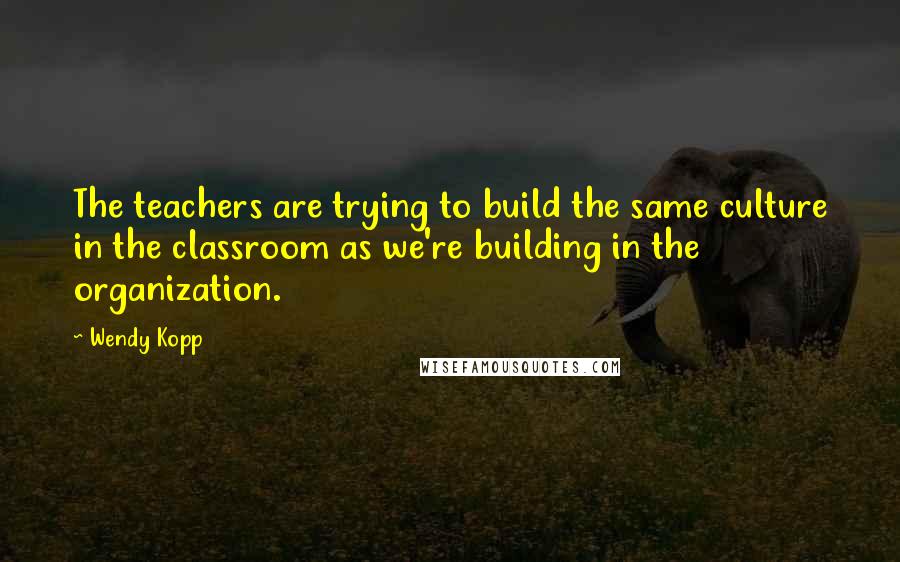 Wendy Kopp Quotes: The teachers are trying to build the same culture in the classroom as we're building in the organization.